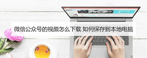 微信公众号的视频怎么下载 如何保存到本地电脑